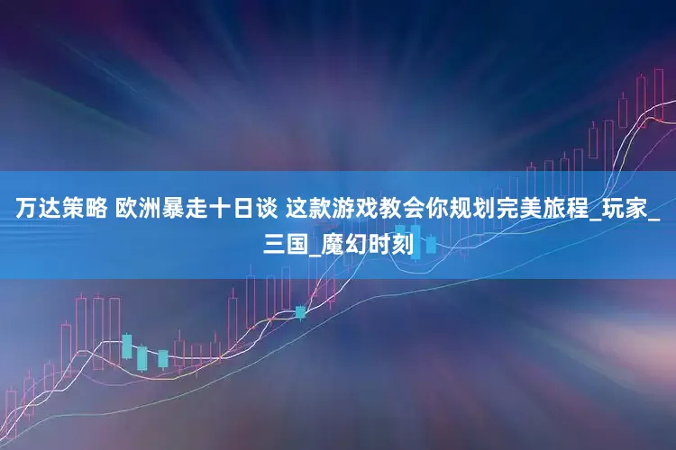 万达策略 欧洲暴走十日谈 这款游戏教会你规划完美旅程_玩家_三国_魔幻时刻