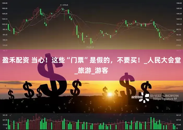 盈禾配资 当心！这些“门票”是假的，不要买！_人民大会堂_旅游_游客