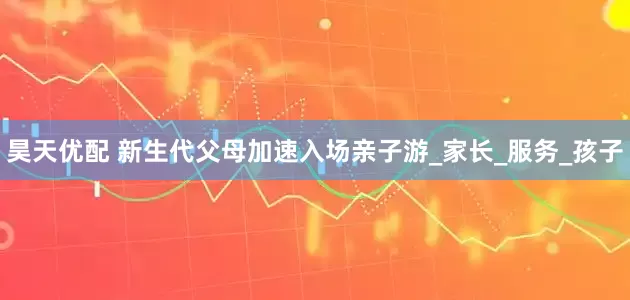 昊天优配 新生代父母加速入场亲子游_家长_服务_孩子