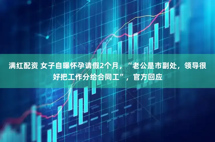 满红配资 女子自曝怀孕请假2个月，“老公是市副处，领导很好把工作分给合同工”，官方回应