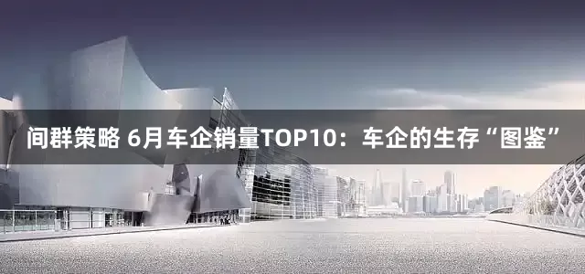 间群策略 6月车企销量TOP10：车企的生存“图鉴”