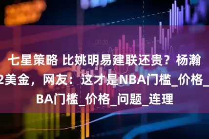七星策略 比姚明易建联还贵？杨瀚森理发112美金，网友：这才是NBA门槛_价格_问题_连理