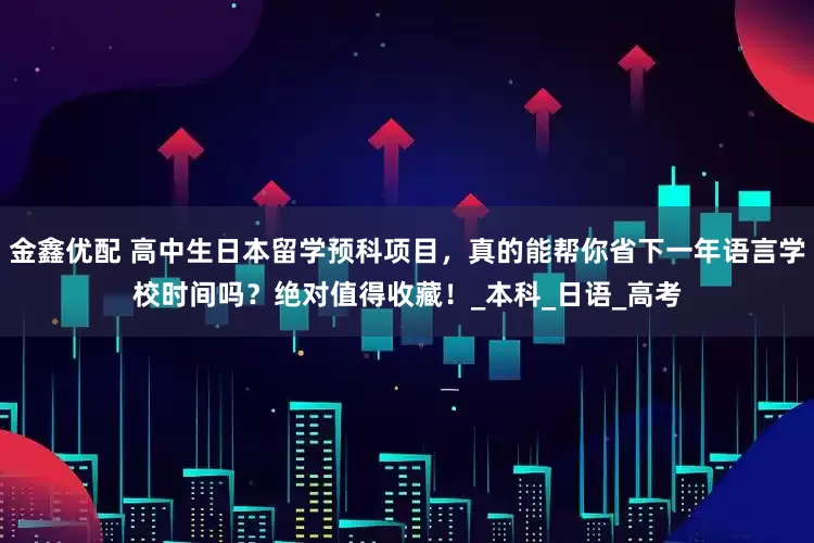 金鑫优配 高中生日本留学预科项目，真的能帮你省下一年语言学校时间吗？绝对值得收藏！_本科_日语_高考