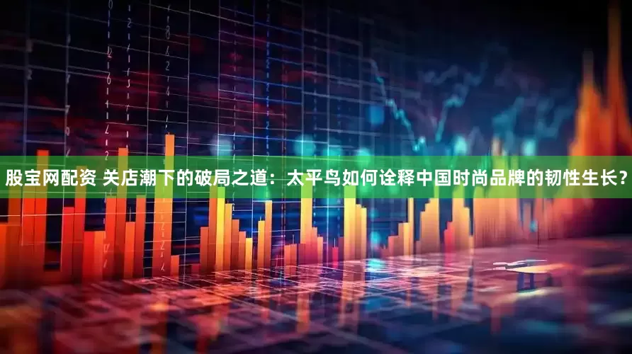 股宝网配资 关店潮下的破局之道：太平鸟如何诠释中国时尚品牌的韧性生长？