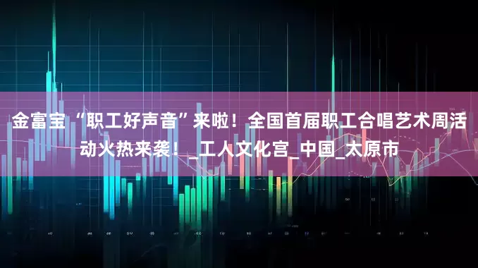 金富宝 “职工好声音”来啦！全国首届职工合唱艺术周活动火热来袭！_工人文化宫_中国_太原市