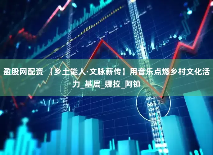 盈股网配资 【乡土能人·文脉薪传】用音乐点燃乡村文化活力_基层_娜拉_阿镇