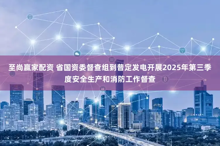 至尚赢家配资 省国资委督查组到普定发电开展2025年第三季度安全生产和消防工作督查