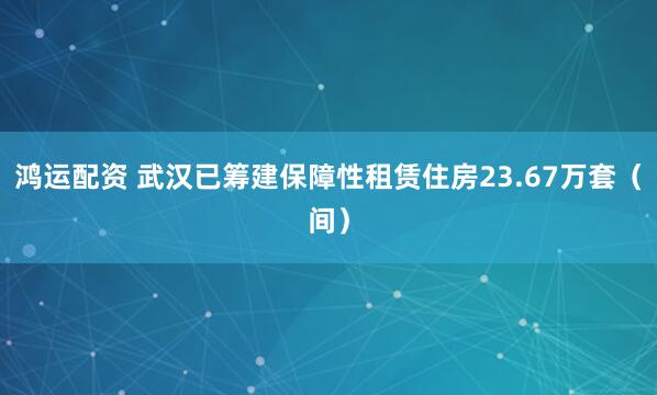 鸿运配资 武汉已筹建保障性租赁住房23.67万套（间）