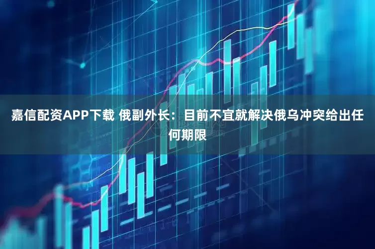 嘉信配资APP下载 俄副外长：目前不宜就解决俄乌冲突给出任何期限