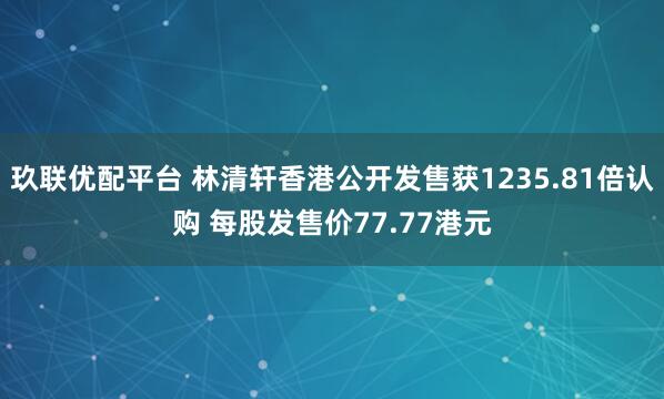 玖联优配平台 林清轩香港公开发售获1235.81倍认购 每股发售价77.77港元