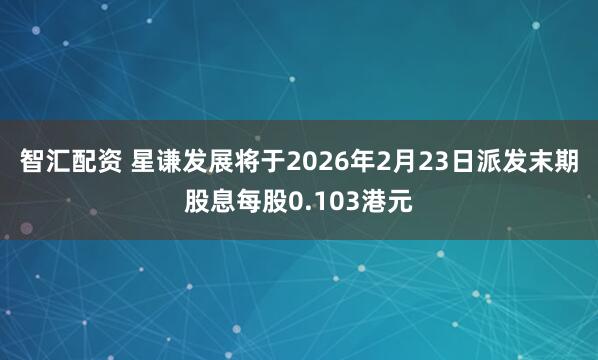 智汇配资 星谦发展将于2026年2月23日派发末期股息每股0.103港元