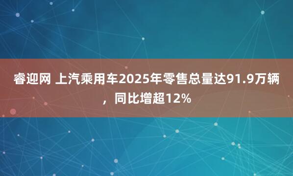 睿迎网 上汽乘用车2025年零售总量达91.9万辆，同比增超12%