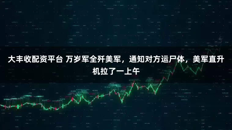 大丰收配资平台 万岁军全歼美军，通知对方运尸体，美军直升机拉了一上午