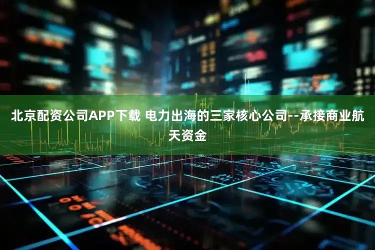 北京配资公司APP下载 电力出海的三家核心公司--承接商业航天资金
