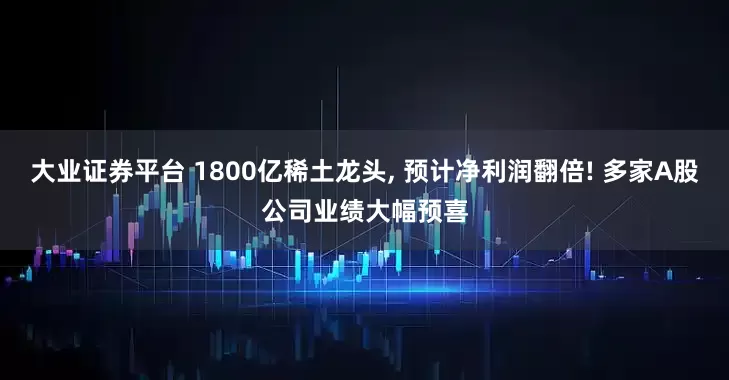 大业证券平台 1800亿稀土龙头, 预计净利润翻倍! 多家A股公司业绩大幅预喜