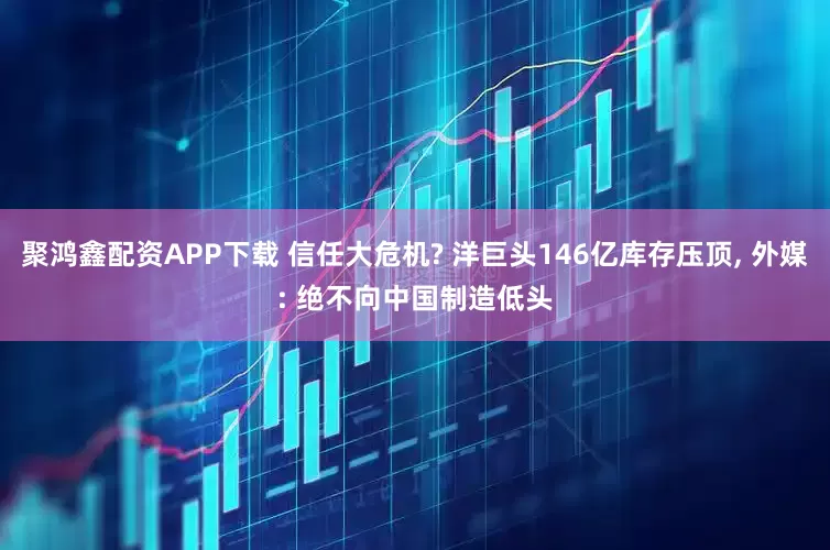 聚鸿鑫配资APP下载 信任大危机? 洋巨头146亿库存压顶, 外媒: 绝不向中国制造低头