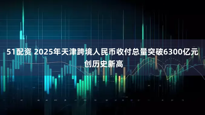 51配资 2025年天津跨境人民币收付总量突破6300亿元 创历史新高