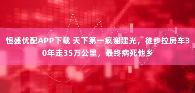 恒盛优配APP下载 天下第一疯谢建光，徒步拉房车30年走35万公里，最终病死他乡